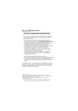 Ynm hl»a.bljbb_JB-0-0.JHw
& ¿Up¿ULu) i* d mJÁ ________________________________________________
aüÉ ES EL APRENDIZAJE SIGNIFICATIVO
Es el que procura establecer vínculos sustantivos (no arbitrarios)
entre el contenido por aprender y lo que la persona ya sabe ( sus
conocimientos previos).'
Las principales condiciones para el aprendizaje significativo son:
* que el contenido por aprender sea potencfalmente significativo, o
sea lógica, psicológica, social y didácticamente rignificativo;
• es lógicamente significativo cuando tiene organización interna y no
constituye una simple ristra de elementos yuxtapuestos;
• es psicológicamente significativo cuando está al alcance de la madu-
rez del alumnado y se acerca a su esfera de inquietudes;
• es socialmente significativo cuando tiene vigencia en la
sociedad y se relaciona con lo que rodea a las alumnas y
alumnos, es decir, está "contextuallzado";3
• es didácticamente significativo cuando es presentado de
modo que pueda "contribuir decisivamente a la posibilidad de
atribuirle algún significado".'
* que el alumnado disponga de conocimientos previos,
* que esos conocimientos previos estén activados (frescos, disponibles,
en la memoria "de traba|o", que hayan subido a la superficie),
* que los alumnos y alumnas estén dispuesto a aprender significativa-
mente.
De todos modos, "la significatividad del aprendizaje no debe
entenderse como una cuestión de todo o nada, sino que se trata de un
concepto que admite grados: es preciso que los aprendizajes sean
siempre lo más significativos posibles"/
3 AusubeL DJ op. dtVer amblin Coll: artículo ya dado; Mlnliterlo de Cultura y Educación de la
Nación: Ley Federal de íducoóin; la escuelo en transformación, fascículo 2. ' Asi lo defin« e! Lineo
de Tecnolofla de h íduaxün, yi dada ' Coll: articulo dada
' Juna de Galleta. £J pmyeao airrkular de centn, Conse|eria de Educación y Ordenación
Universitaria, Esparta, 1993.
• •Ver Mortlra. Apnndboje vpvficatjvo. DhcrlminoóSn dt sijnifkadofy evolutìin
eoneeptuol, Univ. de Rio Grande do Sul, Sli y Aprendìzoje tlpiificattvo, Bruii, Mones.
 