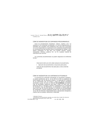 " Li/ourad«. P. DJ op. ctt. " Ufouradt, P. DJ op. cK.1LU_i»JeMR-üJL,OJ®v1
El /UfhéiiUc d mJU
CÓMO SE DIAGNOSTICAN LOS CONTENIDOS PROCEDIMENTALES
Como los procedimientos (hipotetizar, ordenar, clasificar, etc.)" se
sustentan en los contenidos conceptuales, a la hora de diagnosticarlos es
Inevitable usar conceptos como plataforma, pero, para que el alumnado
no se vea incapacitado en la aplicación de los contenidos procedimentales
es conveniente que la/el docente ofrezca la posibilidad de trabajar a libro
abierto (entiéndase no sólo libro, sino también apuntes, carpeta,
monografías, informes, cuaderno, CD... en fin, cualquier material de
información que crea útil).
Los contenidos procedimentales se pueden diagnosticar de diferentes
formas:"
• Descripción teórica de cómo debe realizarse el procedimiento,
• Aplicación del procedimiento a situaciones particulares,
• Elección del procedimiento más adecuado a cierto contenido
conceptual.
CÓMO SE DIAGNOSTICAN LOS CONTENIDOS ACTITUDINALES
La evaluación da contenidos actitudlnales es únicamente cualitativa :
no puedo cuantificarse, por ej., -de los CBC de la EGB- la aceptación del
hecho estédeo (cap. de Educación artística ); la seguridad en la defensa
de sus argumentos (cap. de Lengua ); gusto por generar estrategias
personales y grupa- Ies para la resolución de problemas tecnológicos
(cap. de Tecnología); disposición para jugar y Jugar con otros (cap. de
Educación física); la disciplina, esfuerzo y perseverancia en la búsqueda
de resultados (cap. de Matemática), la sensibilidad y respeto hada los
seres vivos (cap. de Ciencias naturales); la confianza en sus posibilidades
de comprender y resolver problemas sociales (cap. da Ciencias sociales);
-de los CBC del Pofímodal- disponibilidad para si pensamiento divergente y
creativo (cap. de Lengua); autonomía y creatividad
" Lafourctde. P. OJ opi d«.
" Para definición« de loi procedimiento» generales, ver Luchetd, Elena y Carabel. Mira: Manual de
operaciones de pensamiento, Bs.As, Cuartal, 1995.
Pi—P5 IB—SS —• J5 -H— IHÍ —BJ* —PB
 