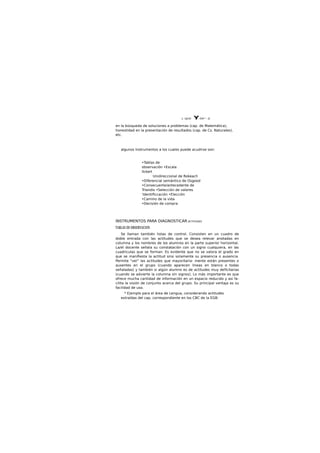 L. UJ¿tti Y Dth^. Q.
en la búsqueda de soluciones a problemas (cap. de Matemática),
honestidad en la presentación de resultados (cap. de Cs. Naturales),
etc.
algunos Instrumentos a los cuales puede acudirse son:
•Tablas de
observación •Escala
llckert
Unidireccional de Rokeach
•Diferencial semántico de Osgood
•Consecuente/antecedente de
Trlandis •Selección de valores
'Identiflccación •Elección
•Camino de la vida
•Decisión de compra
INSTRUMENTOS PARA DIAGNOSTICAR ACTITUDES
TABLAS DE OBSERVACION
Se llaman también listas de control. Consisten en un cuadro de
doble entrada con las actitudes que se desea relevar anotadas en
columna y los nombres de los alumnos en la parte superior horizontal.
La/el docente señala su constatación con un signo cualquiera, en las
cuadriculas que se forman. Es evidente que no se valora el grado en
que se manifiesta la actitud sino solamente su presencia o ausencia.
Permite "ver" las actitudes que mayoritaria- mente están presentes o
ausentes en el grupo (cuando aparecen lineas en blanco o todas
señaladas) y también si algún alumno es de actitudes muy deficitarias
(cuando se advierte la columna sin signos). Lo más importante es que
ofrece mucha cantidad de información en un espacio reducido y asi fa-
cilita la visión de conjunto acerca del grupo. Su principal ventaja es su
facilidad de uso.
* E|emplo para el área de Lengua, considerando actitudes
extraídas del cap. correspondiente en los CBC de la EGB:
 