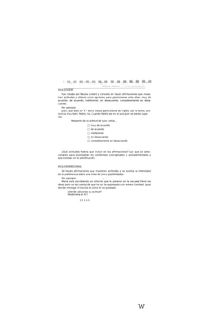 ESCALA LICKERT
Fue creada por Reusis Lickert y consiste en hacer afirmaciones que mues-
tren actitudes y ofrecer cinco opciones para posicionarse ante ellas: muy de
acuerdo, de acuerdo, indiferente, en desacuerdo, completamente en desa-
cuerdo.
Por ejemplo:
Juan, que está en 4.° toma clases particulares de inglés; por lo tanto, pro-
nuncia muy bien. Pedro, no. Cuando Pedro lee en el aula.Juín se siente supe-
rior.
Respecto de la actitud de Juan, estás...
□ muy de acuerdo
□ de acuerdo
□ indiferente
□ en desacuerdo
□ completamente en desacuerdo
¿Qué actitudes habría que incluir en las afirmaciones? Las que se selec-
cionaron para acompañar los contenidos conceptuales y procedimentales y
que constan en la planificación.
ESCALA UNIDIRECCIONAL
Se hacen afirmaciones que muestren actitudes y se puntúa la intensidad
de la preferencia sobre una linea de cinco posibilidades.
Por e|emplo: ,
María está escribiendo un informe que le pidieron en la escuela.Tlene las
ideas pero se da cuenta de que no se ha expresado con entera claridad, igual
decide entregar el escrito al como le ha quedado.
¿Dónde ubicarlas su actitud?
(Redondea el N°)
12 3 4 5
w
 