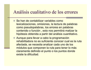 Análisis cualitativo de los errores
 Se han de contabilizar variables como
 lexicalizaciones, omisiones, la lectura de palabras
 como pseudopalabras, los errores en palabras
 contenido o función , esto nos permitirá matizar la
 hipótesis obtenida a partir del análisis cuantitativo.
 Aunque para llevar a cabo la programación
 rehabilitadora no es suficiente conocer cual es la ruta
 afectada, se necesita analizar cada uno de los
 módulos que componen la ruta para tener lo más
 claramente definido el punto o los puntos donde
 existe la dificultad.
 