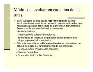 Módulos a evaluar en cada una de las
rutas.
  En el supuesto de que sea la ruta fonológica la que no
  funciona adecuadamente es necesario matizar cuál de las tres
  habilidades propias del módulo de Conversión del Grafema a
  Fonema es la responsable de los resultados:
  - División Silábica.
  - Significado de palabras homófonas.
  - Diferencias en la lectura de palabras dependiendo de su
  categoría gramatical o semántica.
  Si la ruta que falla es la léxica también habrá que realizar un
  estudio detallado del funcionamiento de sus módulos:
 - Reconocimiento Visual de las Palabras.
 - Sistema Semántico.
 - Pronunciamiento de las Palabras.
 