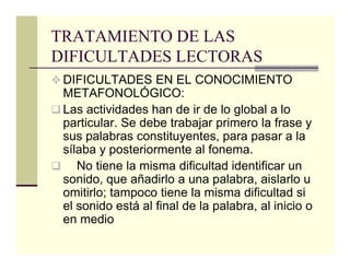 TRATAMIENTO DE LAS
DIFICULTADES LECTORAS
 DIFICULTADES EN EL CONOCIMIENTO
 METAFONOLÓGICO:
 Las actividades han de ir de lo global a lo
 particular. Se debe trabajar primero la frase y
 sus palabras constituyentes, para pasar a la
 sílaba y posteriormente al fonema.
    No tiene la misma dificultad identificar un
 sonido, que añadirlo a una palabra, aislarlo u
 omitirlo; tampoco tiene la misma dificultad si
 el sonido está al final de la palabra, al inicio o
 en medio
 