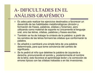 A- DIFICULTADES EN EL
ANÁLISIS GRAFÉMICO
 Es adecuado realizar los ejercicios destinados a favorecer un
 desarrollo de las habilidades metafonológicas (división y
 formación de frases, palabras, sílabas y fonemas), pero
 utilizando como material de soporte no únicamente el lenguaje
 oral, sino las letras, sílabas, palabras y frases escritas.
 También se ha de trabajar la síntesis de la palabra: a partir de
 los sonidos de las letras formará las sílabas que conformarán la
 palabra.
 Se añadirá o cambiará una simple letra de una palabra
 determinada, para que tome conciencia del cambio de
 significado.
 Se le pedirá al niño que deletree la palabra de izquierda a
 derecha, pronunciando el sonido y, posteriormente el nombre
 de la letra; esto favorece el aprendizaje lector y la corrección de
 errores típicos con las sílabas trabadas o en las inversiones.
 