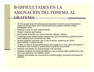 B-DIFICULTADES EN LA
ASIGNACIÓN DEL FONEMA AL
GRAFEMA
 El niño puede tener dificultades para recordar el sonido que corresponde a
 cada una de las letras, para solucionarlo se le pueden enseñar ciertas
 estrategias como:
 Repasar lo que ha visto anteriormente.
 Repetir material significativo.
 Acompañar el sonido con claves motoras, dibujos, colores…
 Presentar juntas determinadas sílabas para que las deletree y posteriormente
 decir palabras que comiencen por ellas.
 Buscar palabras utilizando dos o más fonemas- grafemas de “difícil”
 discrininación y diferenciación.
 Grabar su lectura de pequeños textos que luego se va a oír para comprobar si
 entiende lo que ha leído y pueda darse cuenta de sus errores
 Realizar actividades de reaprendizaje o de recuerdo.
 Realizar dictados con letras de plástico y que sustituya algún grafema por otro
 para que aparezca una palabra nueva
 Realizar actividades de conocimiento metafonológico incluyendo las letras de
 plástico.
 