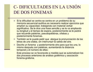 C- DIFICULTADES EN LA UNIÓN
DE DOS FONEMAS
 Si la dificultad se centra se centra en un problema de su
 memoria secuencial auditiva es necesario realizar ejercicios que
 amplíen su capacidad, trabajando con material verbal
 significativo. Se le dice una frase sencilla y se le va ampliando
 su longitud y el tiempo de espera, posteriormente se le pedirá
 que recuerde palabras, pseudopalabras, sílabas y
 posteriormente fonemas.
 También se le puede pedir que alargue la pronunciación de las
 letras de una sílaba, sin interrumpir la salida del aire.
 Decirle un fonema y posteriormente otro para que los una, lo
 mismo después con palabras, aumentando la distancia
 temporal y el número de ellas-
 Este proceso se ve favorecido a medida que se automatizan los
 dos procesos anteriores de análisis grafémico y asociación
 fonema-grafema.
 