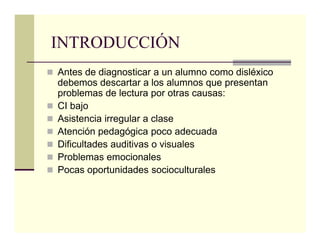 INTRODUCCIÓN
Antes de diagnosticar a un alumno como disléxico
debemos descartar a los alumnos que presentan
problemas de lectura por otras causas:
CI bajo
Asistencia irregular a clase
Atención pedagógica poco adecuada
Dificultades auditivas o visuales
Problemas emocionales
Pocas oportunidades socioculturales
 
