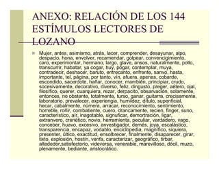ANEXO: RELACIÓN DE LOS 144
ESTÍMULOS LECTORES DE
LOZANO
 Mujer, antes, asimismo, atrás, lacer, comprender, desayunar, alpo,
 despacio, hona, envolver, recamendar, golpear, convencigimiento,
 caro, experimontar, hermano, largo, glave, ansos, naturalmente, pollo,
 transcurrir, habatar, ya cogar, huy, pogar, contemplar, muya,
 contradecir, deshacer, baruto, entrecanto, enfrente, sanvo, hasta,
 importante, tel, página, por tanto, vín, afuera, apenas, cobarde,
 escondido, sacerdote, hañar, conocer, mambién, principiar, crudo,
 socesivamente, decorativo, diverso, feliz, dingusto, preger, aétero, ojal,
 filosífico, querer, cuarquiera, rezar, derpacito, obsarvación, solamente,
 entonces, no obstente, totalmente, turso, ganar, guitarra, crecisamente,
 laboratorio, prevalecer, experiengia, humildez, dítulo, supenficial,
 hecar, cabalmente, númera, arracar, reconocimiento, sentimiento,
 horreble, roñir, combatiente, cuero, drancamente, recien, finger, suno,
 característico, aír, inagotable, signuficar, demortración, ligar,
 extranvero, crenético, novio, herramienta, peculiar, vardadero, vago,
 conceber, huavo, excesivo, anvestigador, demés, joya, escalástico,
 transparencia, encapaz, vodablo, enciclopedia, magnífico, siquiera,
 presenter, últico, exactitud, ensolbrecer, finalmente, disaparecer, girar,
 tixto, explosión, hostín, venfa, caracterizar, geográfico, tirbar,
 altededor,satisfectorio, videversa, venerable, marevilloso, dócil, muzo,
 plenamente, bediante, aristocrático.
 