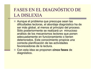 FASES EN EL DIAGNÓSTICO DE
LA DISLEXIA
 Aunque el problema que preocupe sean las
 dificultades lectoras, el abordaje diagnóstico ha de
 ser más global, al menos al principio del proceso.
 Sólo posteriormente se realizará un minucioso
 análisis de los mecanismos lectores que ponen
 adecuadamente en funcionamiento o tienen
 deteriorados. Este conocimiento propicia una
 correcta planificación de las actividades
 favorecedoras de la lectura.
 Con esta idea se proponen cinco fases de
 diagnóstico.
 