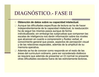 DIAGNÓSTICO.- FASE II
 Obtención de datos sobre su capacidad intelectual.
 Aunque las dificultades específicas de lectura se ha de hacer
 independientemente de la capacidad intelectual, la reeducación
 ha de seguir los mismos pasos aunque de forma
 individualizada; sin embargo las subpruebas que componen las
 escalas de inteligencia nos darán información sobre los niveles
 que alcanzan en cuanto a comprensión y fluidez verbal, el
 conocimiento general que posee, aspectos de percepción visual
 y de las relaciones espaciales, además de la amplitud de su
 memoria operativa.
 Además se ha de conocer como responde en el resto de las
 áreas del curriculum ordinario, para ser considerado disléxico
 se requiere que además de presentar un CI normal no presente
 otras dificultades escolares fuera de las estrictamente lectoras.
 