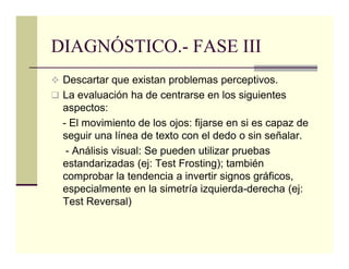 DIAGNÓSTICO.- FASE III
 Descartar que existan problemas perceptivos.
 La evaluación ha de centrarse en los siguientes
 aspectos:
 - El movimiento de los ojos: fijarse en si es capaz de
 seguir una línea de texto con el dedo o sin señalar.
  - Análisis visual: Se pueden utilizar pruebas
 estandarizadas (ej: Test Frosting); también
 comprobar la tendencia a invertir signos gráficos,
 especialmente en la simetría izquierda-derecha (ej:
 Test Reversal)
 