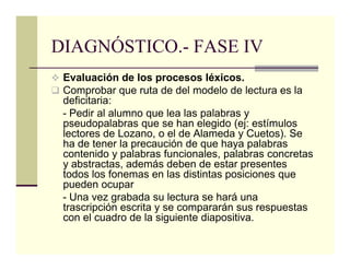 DIAGNÓSTICO.- FASE IV
 Evaluación de los procesos léxicos.
 Comprobar que ruta de del modelo de lectura es la
 deficitaria:
 - Pedir al alumno que lea las palabras y
 pseudopalabras que se han elegido (ej: estímulos
 lectores de Lozano, o el de Alameda y Cuetos). Se
 ha de tener la precaución de que haya palabras
 contenido y palabras funcionales, palabras concretas
 y abstractas, además deben de estar presentes
 todos los fonemas en las distintas posiciones que
 pueden ocupar
 - Una vez grabada su lectura se hará una
 trascripción escrita y se compararán sus respuestas
 con el cuadro de la siguiente diapositiva.
 