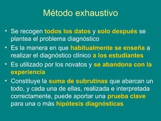 Método exhaustivo
• Se recogen todos los datos y solo después se
  plantea el problema diagnóstico
• Es la manera en que habitualmente se enseña a
  realizar el diagnóstico clínico a los estudiantes
• Es utilizado por los novatos y se abandona con la
  experiencia
• Constituye la suma de subrutinas que abarcan un
  todo, y cada una de ellas, realizada e interpretada
  correctamente, puede aportar una prueba clave
  para una o más hipótesis diagnósticas
 