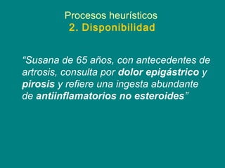 Procesos heurísticos
          2. Disponibilidad


“Susana de 65 años, con antecedentes de
artrosis, consulta por dolor epigástrico y
pirosis y refiere una ingesta abundante
de antiinflamatorios no esteroides”
 