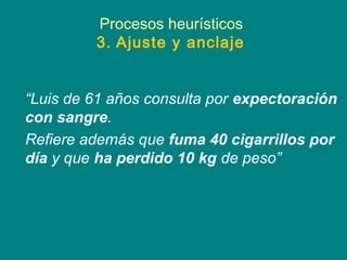 Procesos heurísticos
         3. Ajuste y anclaje


“Luis de 61 años consulta por expectoración
con sangre.
Refiere además que fuma 40 cigarrillos por
día y que ha perdido 10 kg de peso”
 