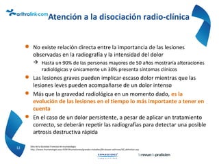 Atención a la disociación radio-clínica
 No existe relación directa entre la importancia de las lesiones
observadas en la radiografía y la intensidad del dolor
 Hasta un 90% de las personas mayores de 50 años mostraría alteraciones
radiológicas y únicamente un 30% presenta síntomas clínicos
 Las lesiones graves pueden implicar escaso dolor mientras que las
lesiones leves pueden acompañarse de un dolor intenso
 Más que la gravedad radiológica en un momento dado, es la
evolución de las lesiones en el tiempo lo más importante a tener en
cuenta
 En el caso de un dolor persistente, a pesar de aplicar un tratamiento
correcto, se deberán repetir las radiografías para detectar una posible
artrosis destructiva rápida
12 Sitio de la Sociedad Francesa de reumatología
http ://www.rhumatologie.asso.fr/04-Rhumatismes/grandes-maladies/0B-dossier-arthrose/A0_definition.asp
 