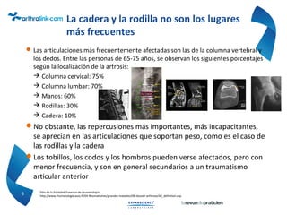 La cadera y la rodilla no son los lugares
más frecuentes
Las articulaciones más frecuentemente afectadas son las de la columna vertebral y
los dedos. Entre las personas de 65-75 años, se observan los siguientes porcentajes
según la localización de la artrosis:
 Columna cervical: 75%
 Columna lumbar: 70%
 Manos: 60%
 Rodillas: 30%
 Cadera: 10%
No obstante, las repercusiones más importantes, más incapacitantes,
se aprecian en las articulaciones que soportan peso, como es el caso de
las rodillas y la cadera
Los tobillos, los codos y los hombros pueden verse afectados, pero con
menor frecuencia, y son en general secundarios a un traumatismo
articular anterior
3 Sitio de la Sociedad Francesa de reumatología:
http://www.rhumatologie.asso.fr/04-Rhumatismes/grandes-maladies/0B-dossier-arthrose/A0_definition.asp
 