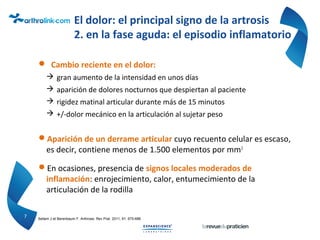 El dolor: el principal signo de la artrosis
2. en la fase aguda: el episodio inflamatorio
 Cambio reciente en el dolor:
 gran aumento de la intensidad en unos días
 aparición de dolores nocturnos que despiertan al paciente
 rigidez matinal articular durante más de 15 minutos
 +/-dolor mecánico en la articulación al sujetar peso
Aparición de un derrame articular cuyo recuento celular es escaso,
es decir, contiene menos de 1.500 elementos por mm3
En ocasiones, presencia de signos locales moderados de
inflamación: enrojecimiento, calor, entumecimiento de la
articulación de la rodilla
7 Sellam J et Berenbaum F. Arthrose. Rev Prat. 2011; 61: 675-686
 