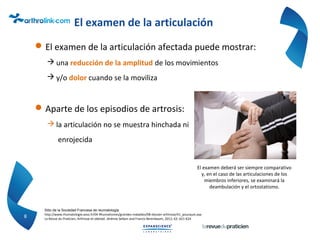 El examen de la articulación
El examen de la articulación afectada puede mostrar:
 una reducción de la amplitud de los movimientos
 y/o dolor cuando se la moviliza
Aparte de los episodios de artrosis:
 la articulación no se muestra hinchada ni
enrojecida
8
Sitio de la Sociedad Francesa de reumatología:
http://www.rhumatologie.asso.fr/04-Rhumatismes/grandes-maladies/0B-dossier-arthrose/A1_pourquoi.asp
La Revue du Praticien, Arthrose et obésité. Jérémie Sellam and Francis Berenbaum, 2012; 62: 621-624
El examen deberá ser siempre comparativo
y, en el caso de las articulaciones de los
miembros inferiores, se examinará la
deambulación y el ortostatismo.
 