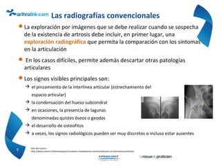 Las radiografías convencionales
La exploración por imágenes que se debe realizar cuando se sospecha
de la existencia de artrosis debe incluir, en primer lugar, una
exploración radiográfica que permita la comparación con los síntomas
en la articulación
 En los casos difíciles, permite además descartar otras patologías
articulares
Los signos visibles principales son:
 el pinzamiento de la interlínea articular (estrechamiento del
espacio articular)
 la condensación del hueso subcondral
 en ocasiones, la presencia de lagunas
denominadas quistes óseos o geodas
 el desarrollo de osteofitos
 a veces, los signos radiológicos pueden ser muy discretos o incluso estar ausentes
9 Sitio del Inserm:
http://www.inserm.fr/thematiques/circulation-metabolisme-nutrition/dossiers-d-information/arthrose
 