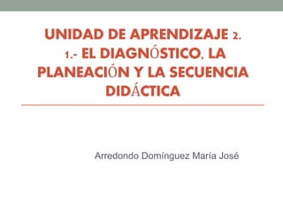 UNIDAD DE APRENDIZAJE 2.
1.- EL DIAGNÓSTICO, LA
PLANEACIÓN Y LA SECUENCIA
DIDÁCTICA
Arredondo Domínguez María José
 