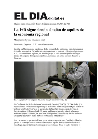 El gasto en investigación y desarrollo apenas alcanza el 0,71% del PIB


La I+D sigue siendo el talón de aquiles de
la economía regional
Marcar como favorita Enviar por email

Economía - Empresas | F. J. Llana 0 Comentarios

Castilla-La Mancha sigue siendo una de las comunidades autónomas más afectadas por
la brecha tecnológica. De hecho, en estos momentos el gasto en I+D supera ligeramente
el 0,71% sobre el PIB regional, un porcentaje que la sitúa en el antepenúltimo lugar
dentro del conjunto de regiones españolas, superando tan sólo a las Islas Baleares y
Canarias.




La I+D pretende ser un pilar del nuevo modelo económico.//EL DIA

La Confederación de Sociedades Científicas de España (COSCE), CC.OO. (I+D+i), la
Federación de Jóvenes Investigadores y la plataforma de Investigación Digna acaban de
elaborar una Carta Abierta en la que alertan de la difícil situación que atraviesa la
Investigación y el Desarrollo (I+D), y que podría agravarse aún más si, tal y como
avanzó el propio Gobierno, los próximos Presupuestos Generales del Estado incluyen
un recorte "relevante" en las partidas destinadas a este capítulo.

Una circunstancia que supondría un grave impacto negativo para Castilla-La Mancha,
ya que la I+D sigue siendo uno de los talones de aquiles de la economía castellano-
manchega, a pesar de los esfuerzos que se han realizado desde el sector público y el
 