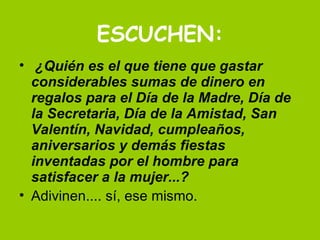 ESCUCHEN:   ¿Quién es el que tiene que gastar considerables sumas de dinero en regalos para el Día de la Madre, Día de la Secretaria, Día de la Amistad, San Valentín, Navidad, cumpleaños, aniversarios y demás fiestas inventadas por el hombre para satisfacer a la mujer...?   Adivinen.... sí, ese mismo.  