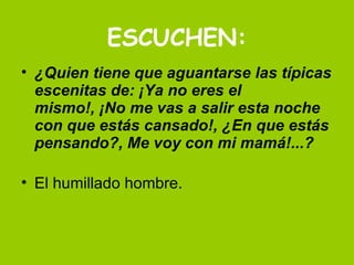ESCUCHEN: ¿Quien tiene que aguantarse las típicas escenitas de: ¡Ya no eres el mismo!, ¡No me vas a salir esta noche con que estás cansado!, ¿En que estás pensando?, Me voy con mi mamá!...? El humillado hombre.  