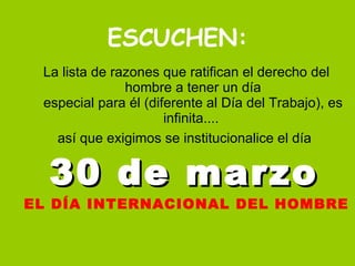 ESCUCHEN: La lista de razones que ratifican el derecho del hombre a tener un día especial para él (diferente al Día del Trabajo), es infinita....  así que exigimos se institucionalice el día  30 de marzo   EL DÍA INTERNACIONAL DEL HOMBRE 