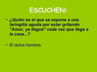 ESCUCHEN: ¿Quién es el que se expone a una laringitis aguda por estar gritando   "Amor, ya llegué" cada vez que llega a la casa...? El dulce hombre. 