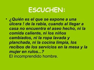 ESCUCHEN: ¿Quién es el que se expone a una úlcera ! de la rabia, cuando al llegar a casa no encuentra el aseo hecho, ni la comida caliente, ni los niños cambiados, ni la ropa lavada y planchada, ni la cocina limpia, los recibos de los servicios en la mesa y la mujer en rulos...? El incomprendido hombre.  