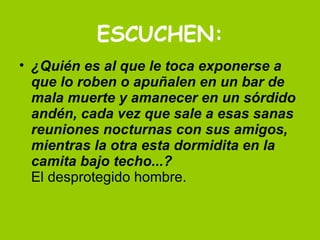 ESCUCHEN: ¿Quién es al que le toca exponerse a que lo roben o apuñalen en un bar de mala muerte y amanecer en un sórdido andén, cada vez que sale a esas sanas reuniones nocturnas con sus amigos, mientras la otra esta dormidita en la camita bajo techo...? El desprotegido hombre.  