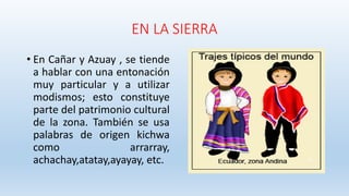 EN LA SIERRA
• En Cañar y Azuay , se tiende
a hablar con una entonación
muy particular y a utilizar
modismos; esto constituye
parte del patrimonio cultural
de la zona. También se usa
palabras de origen kichwa
como arrarray,
achachay,atatay,ayayay, etc.
 