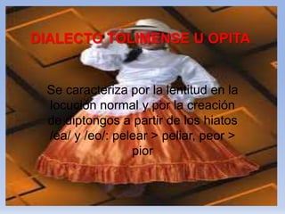 DIALECTO TOLIMENSE U OPITA
Se caracteriza por la lentitud en la
locución normal y por la creación
de diptongos a partir de los hiatos
/ea/ y /eo/: pelear > peliar, peor >
pior
 