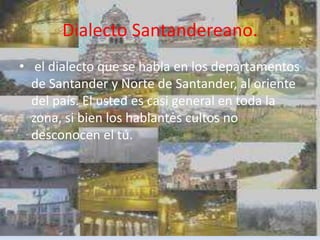 Dialecto Santandereano.
• el dialecto que se habla en los departamentos
de Santander y Norte de Santander, al oriente
del país. El usted es casi general en toda la
zona, si bien los hablantes cultos no
desconocen el tú.
 