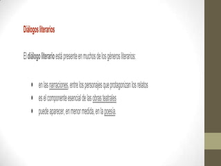 Diálogos literarios

El diálogo literario está presente en muchos de los géneros literarios:


         en las narraciones, entre los personajes que protagonizan los relatos
         es el componente esencial de las obras teatrales
         puede aparecer, en menor medida, en la poesía.
 