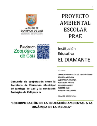 1




                                       PROYECTO
                                       AMBIENTAL
                                        ESCOLAR
                                          PRAE

                                     Institución
                                     Educativa
                                     EL DIAMANTE
                                     DOCENTES:

                                     CARMEN MARIA PALACIOS –dinamizadora-
                                     ADRIANA VALENCIA
                                     LUZ MARINA ZULUAGA
Convenio de cooperación entre la     ALEJANDRA PINEDA
Secretaría de Educación Municipal    AURORA RAMIREZ
de Santiago de Cali y la Fundación   ALBERTO RUIZ
                                     MARTHA ELENA ARIAS
Zoológica de Cali para la
                                     COMITÉ AMBIENTAL


“INCORPORACIÓN DE LA EDUCACIÓN AMBIENTAL A LA
           DINÁMICA DE LA ESCUELA”
 