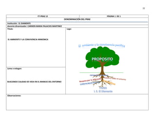 22


                            FT-PRAE 12                                        PÁGINA 1 DE 1
                                                      DENOMINACIÓN DEL PRAE
Institución: EL DIAMENTE
docente dinamizador: CARMEN MARIA PALACIOS MARTINEZ
Título:                                                 Logo:



EL AMBIENTE Y LA CONVIVENCIA ARMONICA




Lema o eslogan:




BUSCANDO CALIDAD DE VIDA EN EL MANEJO DEL ENTORNO




Observaciones:
 