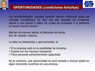 OPORTUNIDADES (condiciones fortuitas)
Los acontecimientos casuales también ejercen influencia sobre las
ventajas competitivas. Se dice que son casuales los incidentes
ajenos a una nación o sobre los cuales las empresas o el gobierno
no tienen mucho control.
Afectan de manera lateral al Diamante de Porter.
Son de carácter externo.
La labor es detectarlas y aprovecharlas, si:
Si la empresa está en la posibilidad de tomarlas
Cuenta con los recursos necesarios
Tiene personal suficientemente capacitado
De lo contrario, una oportunidad no será tomada e incluso podrá en
algún momento revertirse en una amenza.
 