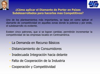 ¿Cómo aplicar el Diamante de Porter en Países
Subdesarrollados para hacerlos mas Competitivos?
Uno de los planteamientos más importantes, se basa en como aplicar el
diamante de competitividad en aquellas zonas donde la pobreza y por ende,
el subdesarrollo es evidente.
Existen cinco patrones, que si se logran cambiar, permitirán incrementar la
competitividad de las empresas locales en Centroamérica.
 La Demanda en Recurso Básicos
 Distanciamiento de Consumidores
 Inadecuada Integración hacia delante
 Falta de Cooperación de la Industria
 Cooperación y Competitividad
 