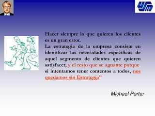 Hacer siempre lo que quieren los clientes
es un gran error.
La estrategia de la empresa consiste en
identificar las necesidades especificas de
aquel segmento de clientes que quieren
satisfacer, y el resto que se aguante porque,
si intentamos tener contentos a todos, nos
quedamos sin Estrategia”
Michael Porter
 