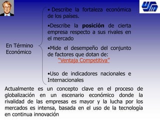 En Término
Económico
• Describe la fortaleza económica
de los países.
•Describe la posición de cierta
empresa respecto a sus rivales en
el mercado
•Mide el desempeño del conjunto
de factores que dotan de:
•Uso de indicadores nacionales e
Internacionales
“Ventaja Competitiva”
Actualmente es un concepto clave en el proceso de
globalización en un escenario económico donde la
rivalidad de las empresas es mayor y la lucha por los
mercados es intensa, basada en el uso de la tecnología
en continua innovación
 