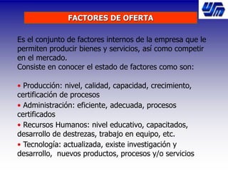 FACTORES DE OFERTA
Es el conjunto de factores internos de la empresa que le
permiten producir bienes y servicios, así como competir
en el mercado.
Consiste en conocer el estado de factores como son:
• Producción: nivel, calidad, capacidad, crecimiento,
certificación de procesos
• Administración: eficiente, adecuada, procesos
certificados
• Recursos Humanos: nivel educativo, capacitados,
desarrollo de destrezas, trabajo en equipo, etc.
• Tecnología: actualizada, existe investigación y
desarrollo, nuevos productos, procesos y/o servicios
 