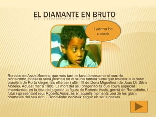 EL DIAMANTE EN BRUTO
                                                      I wanna be
                                                        a crack




Ronaldo de Assis Moreira, que més tard es faria famós amb el nom de
Ronaldinho, passa la seva joventut en el si una família humil que resideix a la ciutat
brasilera de Porto Alegre. És el tercer i últim fill de Dona Miguelina i de Joao Da Silva
Moreira. Aquest mor a 1988. La mort del seu progenitor fa que coure especial
importància, en la vida del jugador, la figura de Roberto Assis, germà de Ronaldinho, i
futur representant seu. Roberto Assis, és en aquells moments una de les grans
promeses del seu club, i Ronaldinho decideix seguir els seus passos.
 