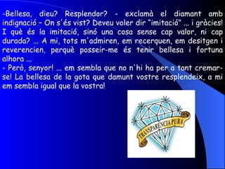 Bellesa, dieu? Resplendor? - exclamà el diamant amb indignació – On s'és vist? Deveu voler dir “imitació” ... i gràcies! I què és la imitació, sinó una cosa sense cap valor, ni cap durada? ... A mi, tots m'admiren, em recerquen, em desitgen i reverencien, perquè posseir-me és tenir bellesa i fortuna alhora ... - Però, senyor! ... em sembla que no n'hi ha per a tant cremar-se! La bellesa de la gota que damunt vostre resplendeix, a mi em sembla igual que la vostra! 