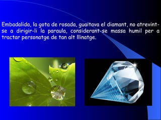 Embadalida, la gota de rosada, guaitava el diamant, no atrevint-se a dirigir-li la paraula, considerant-se massa humil per a tractar personatge de tan alt llinatge. 