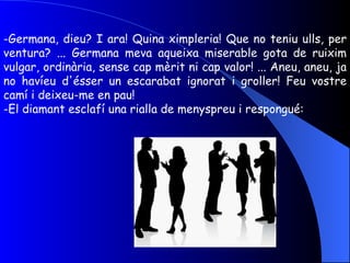Germana, dieu? I ara! Quina ximpleria! Que no teniu ulls, per ventura? ... Germana meva aqueixa miserable gota de ruixim vulgar, ordinària, sense cap mèrit ni cap valor! ... Aneu, aneu, ja no havíeu d'ésser un escarabat ignorat i groller! Feu vostre camí i deixeu-me en pau! El diamant esclafí una rialla de menyspreu i respongué: 
