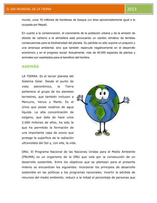 EL DIA MUNDIAL DE LA TIERRA 2013
mundo, unos 16 millones de hectáreas de bosque (un área aproximadamente igual a la
ocupada por Nepal).
En cuanto a la contaminación, el crecimiento de la población urbana y de la emisión de
dióxido de carbono a la atmósfera está provocando un cambio climático de terribles
consecuencias para la biodiversidad del planeta. Su pérdida no sólo supone un prejuicio y
una amenaza ambiental, sino que también repercute negativamente en el desarrollo
económico y en el progreso social. Actualmente, más de 40.000 especies de plantas y
animales son explotados para el beneficio del hombre.
ADEMÁS
LA TIERRA. Es el tercer planeta del
Sistema Solar. Desde el punto de
vista astronómico, la Tierra
pertenece al grupo de los planetas
terrestres, que también incluyen a
Mercurio, Venus y Marte. Es el
único que posee oceános de agua
líquida. La alta concentración de
oxígeno, que data de hace unos
2.000 millones de años, ha sido la
que ha permitido la formación de
una importante capa de ozono que
protege la superficie de la radiación
ultravioleta del Sol y, con ella, la vida.
ONU. El Programa Nacional de las Naciones Unidas para el Medio Ambiente
(PNUMA) es un organismo de la ONU que vela por la consecución de un
desarrollo sostenible. Entre los objetivos que se plantean para el presente
milenio se encuentran los siguientes: incorporar los principios de desarrollo
sostenible en las políticas y los programas nacionales; invertir la pérdida de
recursos del medio ambiente; reducir a la mitad el porcentaje de personas que
 