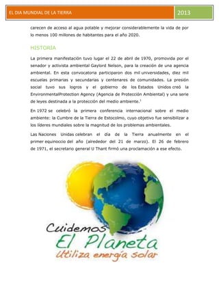 EL DIA MUNDIAL DE LA TIERRA 2013
carecen de acceso al agua potable y mejorar considerablemente la vida de por
lo menos 100 millones de habitantes para el año 2020.
HISTORIA
La primera manifestación tuvo lugar el 22 de abril de 1970, promovida por el
senador y activista ambiental Gaylord Nelson, para la creación de una agencia
ambiental. En esta convocatoria participaron dos mil universidades, diez mil
escuelas primarias y secundarias y centenares de comunidades. La presión
social tuvo sus logros y el gobierno de los Estados Unidos creó la
EnvironmentalProtection Agency (Agencia de Protección Ambiental) y una serie
de leyes destinada a la protección del medio ambiente.1
En 1972 se celebró la primera conferencia internacional sobre el medio
ambiente: la Cumbre de la Tierra de Estocolmo, cuyo objetivo fue sensibilizar a
los líderes mundiales sobre la magnitud de los problemas ambientales.
Las Naciones Unidas celebran el día de la Tierra anualmente en el
primer equinoccio del año (alrededor del 21 de marzo). El 26 de febrero
de 1971, el secretario general U Thant firmó una proclamación a ese efecto.
 