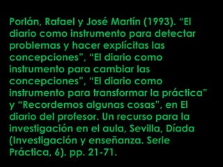 Porlán, Rafael y José Martín (1993). “El
diario como instrumento para detectar
problemas y hacer explícitas las
concepciones”, “El diario como
instrumento para cambiar las
concepciones”, “El diario como
instrumento para transformar la práctica”
y “Recordemos algunas cosas”, en El
diario del profesor. Un recurso para la
investigación en el aula, Sevilla, Díada
(Investigación y enseñanza. Serie
Práctica, 6). pp. 21-71.
